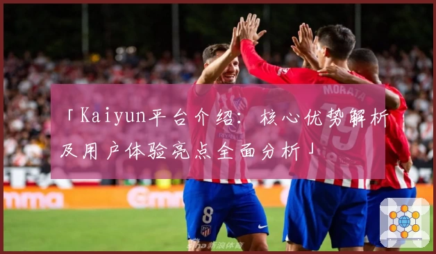 「Kaiyun平台介绍：核心优势解析及用户体验亮点全面分析」