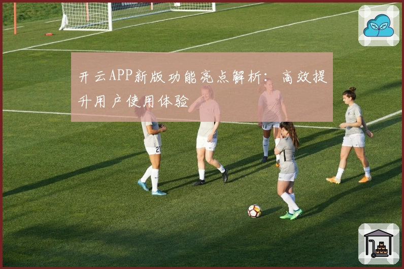 开云APP新版功能亮点解析：高效提升用户使用体验